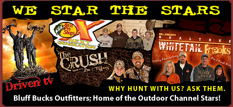 We Star the Stars
Whitetail Freaks - Randy Birdsong & Brady Cowden
Bass Pro Shops Next Generation - Brandon Wikman
Driven TV - Pat Reeves & Nicole Jones
National Outdoor Writer Steve Bartylla
Bowhunter TV
The Crush - Lee & Tiffany Lakosky
Stayin' Safe TV - Jesse & Ginger Morehead
100% Real Hunting - Brandon Wikman
Wildgame Nation - Busbice Family
Why Hunt with us? Ask them.
Bluff Bucks Outfitters; Home of the Outdoor Channel Stars!